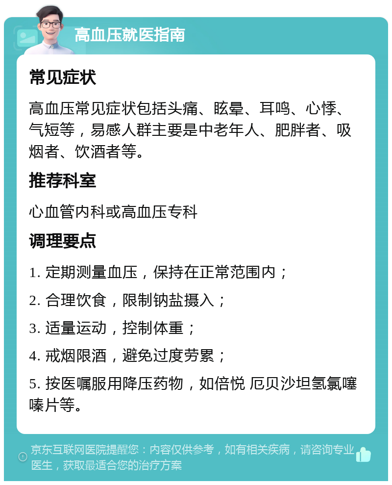 高血压就医指南 常见症状 高血压常见症状包括头痛、眩晕、耳鸣、心悸、气短等，易感人群主要是中老年人、肥胖者、吸烟者、饮酒者等。 推荐科室 心血管内科或高血压专科 调理要点 1. 定期测量血压，保持在正常范围内； 2. 合理饮食，限制钠盐摄入； 3. 适量运动，控制体重； 4. 戒烟限酒，避免过度劳累； 5. 按医嘱服用降压药物，如倍悦 厄贝沙坦氢氯噻嗪片等。