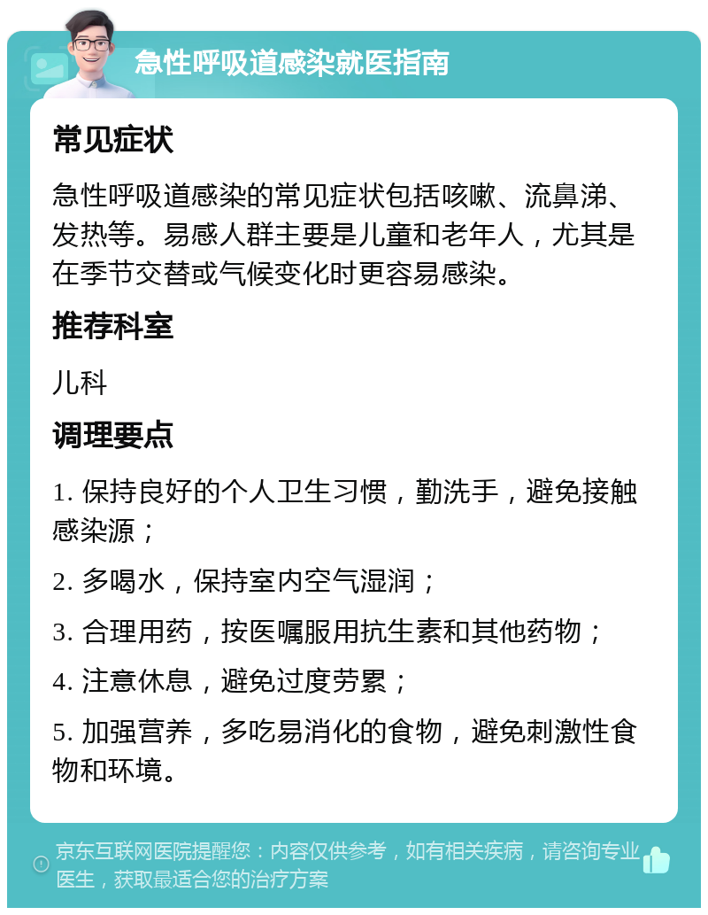 急性呼吸道感染就医指南 常见症状 急性呼吸道感染的常见症状包括咳嗽、流鼻涕、发热等。易感人群主要是儿童和老年人，尤其是在季节交替或气候变化时更容易感染。 推荐科室 儿科 调理要点 1. 保持良好的个人卫生习惯，勤洗手，避免接触感染源； 2. 多喝水，保持室内空气湿润； 3. 合理用药，按医嘱服用抗生素和其他药物； 4. 注意休息，避免过度劳累； 5. 加强营养，多吃易消化的食物，避免刺激性食物和环境。