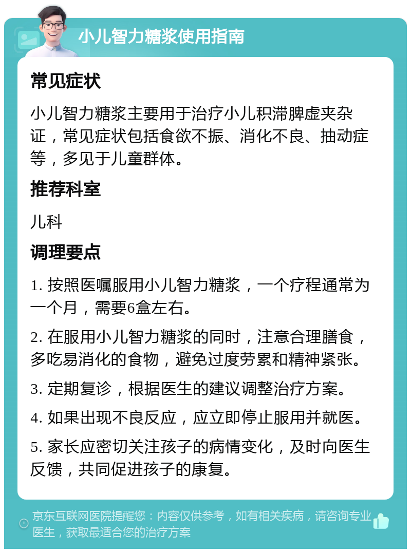 小儿智力糖浆使用指南 常见症状 小儿智力糖浆主要用于治疗小儿积滞脾虚夹杂证，常见症状包括食欲不振、消化不良、抽动症等，多见于儿童群体。 推荐科室 儿科 调理要点 1. 按照医嘱服用小儿智力糖浆，一个疗程通常为一个月，需要6盒左右。 2. 在服用小儿智力糖浆的同时，注意合理膳食，多吃易消化的食物，避免过度劳累和精神紧张。 3. 定期复诊，根据医生的建议调整治疗方案。 4. 如果出现不良反应，应立即停止服用并就医。 5. 家长应密切关注孩子的病情变化，及时向医生反馈，共同促进孩子的康复。