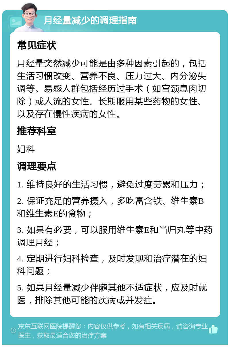 月经量减少的调理指南 常见症状 月经量突然减少可能是由多种因素引起的，包括生活习惯改变、营养不良、压力过大、内分泌失调等。易感人群包括经历过手术（如宫颈息肉切除）或人流的女性、长期服用某些药物的女性、以及存在慢性疾病的女性。 推荐科室 妇科 调理要点 1. 维持良好的生活习惯，避免过度劳累和压力； 2. 保证充足的营养摄入，多吃富含铁、维生素B和维生素E的食物； 3. 如果有必要，可以服用维生素E和当归丸等中药调理月经； 4. 定期进行妇科检查，及时发现和治疗潜在的妇科问题； 5. 如果月经量减少伴随其他不适症状，应及时就医，排除其他可能的疾病或并发症。