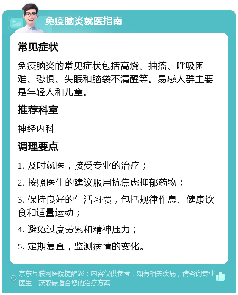 免疫脑炎就医指南 常见症状 免疫脑炎的常见症状包括高烧、抽搐、呼吸困难、恐惧、失眠和脑袋不清醒等。易感人群主要是年轻人和儿童。 推荐科室 神经内科 调理要点 1. 及时就医，接受专业的治疗； 2. 按照医生的建议服用抗焦虑抑郁药物； 3. 保持良好的生活习惯，包括规律作息、健康饮食和适量运动； 4. 避免过度劳累和精神压力； 5. 定期复查，监测病情的变化。