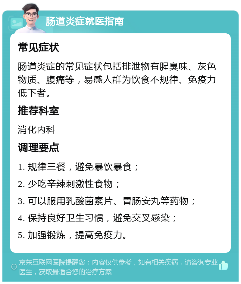 肠道炎症就医指南 常见症状 肠道炎症的常见症状包括排泄物有腥臭味、灰色物质、腹痛等，易感人群为饮食不规律、免疫力低下者。 推荐科室 消化内科 调理要点 1. 规律三餐，避免暴饮暴食； 2. 少吃辛辣刺激性食物； 3. 可以服用乳酸菌素片、胃肠安丸等药物； 4. 保持良好卫生习惯，避免交叉感染； 5. 加强锻炼，提高免疫力。