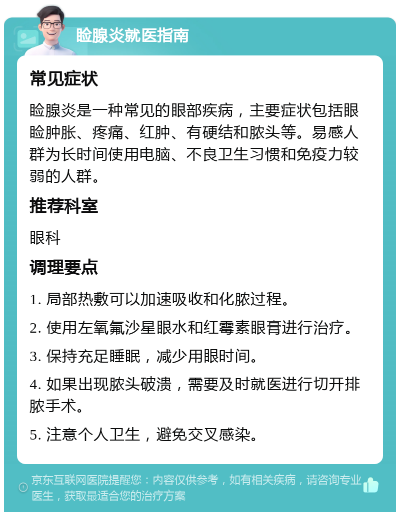 睑腺炎就医指南 常见症状 睑腺炎是一种常见的眼部疾病，主要症状包括眼睑肿胀、疼痛、红肿、有硬结和脓头等。易感人群为长时间使用电脑、不良卫生习惯和免疫力较弱的人群。 推荐科室 眼科 调理要点 1. 局部热敷可以加速吸收和化脓过程。 2. 使用左氧氟沙星眼水和红霉素眼膏进行治疗。 3. 保持充足睡眠，减少用眼时间。 4. 如果出现脓头破溃，需要及时就医进行切开排脓手术。 5. 注意个人卫生，避免交叉感染。