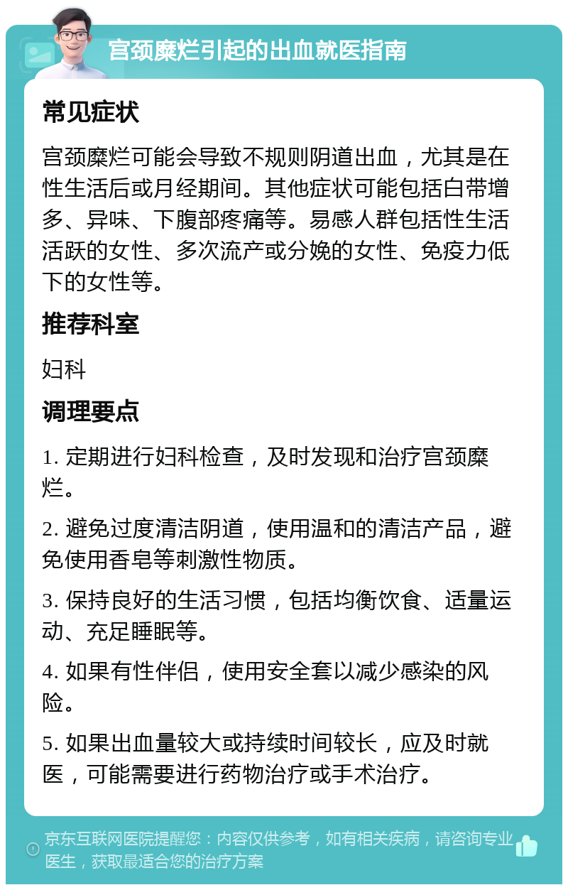 宫颈糜烂引起的出血就医指南 常见症状 宫颈糜烂可能会导致不规则阴道出血，尤其是在性生活后或月经期间。其他症状可能包括白带增多、异味、下腹部疼痛等。易感人群包括性生活活跃的女性、多次流产或分娩的女性、免疫力低下的女性等。 推荐科室 妇科 调理要点 1. 定期进行妇科检查，及时发现和治疗宫颈糜烂。 2. 避免过度清洁阴道，使用温和的清洁产品，避免使用香皂等刺激性物质。 3. 保持良好的生活习惯，包括均衡饮食、适量运动、充足睡眠等。 4. 如果有性伴侣，使用安全套以减少感染的风险。 5. 如果出血量较大或持续时间较长，应及时就医，可能需要进行药物治疗或手术治疗。