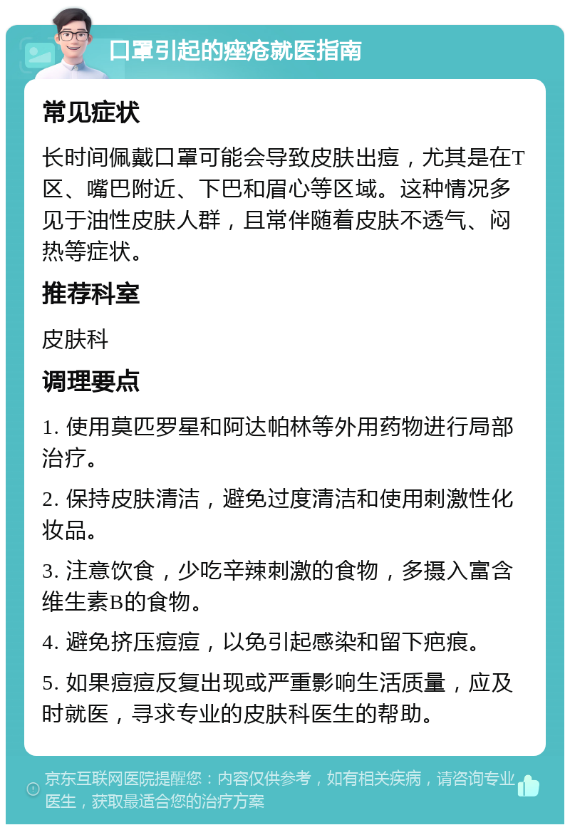 口罩引起的痤疮就医指南 常见症状 长时间佩戴口罩可能会导致皮肤出痘，尤其是在T区、嘴巴附近、下巴和眉心等区域。这种情况多见于油性皮肤人群，且常伴随着皮肤不透气、闷热等症状。 推荐科室 皮肤科 调理要点 1. 使用莫匹罗星和阿达帕林等外用药物进行局部治疗。 2. 保持皮肤清洁，避免过度清洁和使用刺激性化妆品。 3. 注意饮食，少吃辛辣刺激的食物，多摄入富含维生素B的食物。 4. 避免挤压痘痘，以免引起感染和留下疤痕。 5. 如果痘痘反复出现或严重影响生活质量，应及时就医，寻求专业的皮肤科医生的帮助。