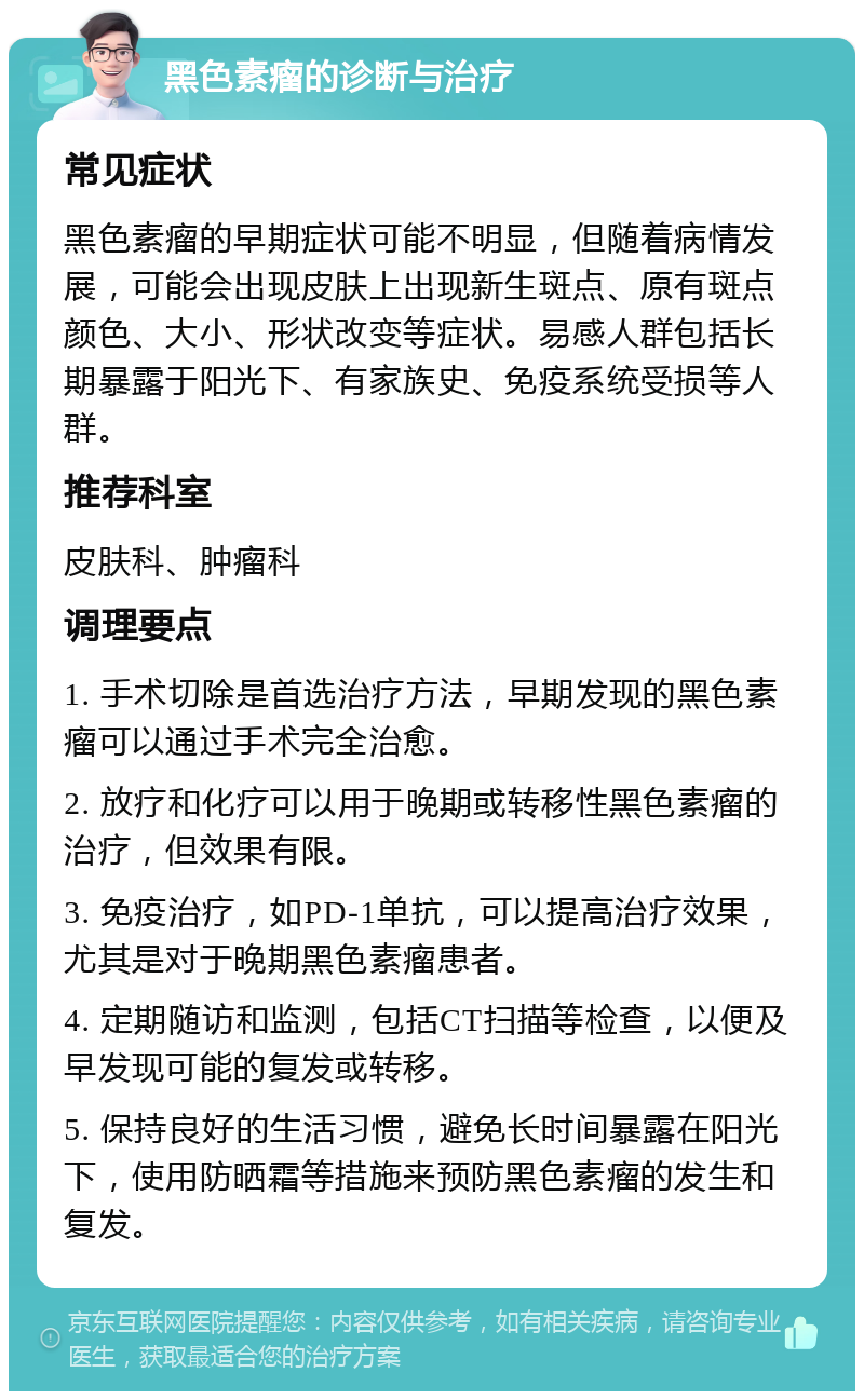 黑色素瘤的诊断与治疗 常见症状 黑色素瘤的早期症状可能不明显，但随着病情发展，可能会出现皮肤上出现新生斑点、原有斑点颜色、大小、形状改变等症状。易感人群包括长期暴露于阳光下、有家族史、免疫系统受损等人群。 推荐科室 皮肤科、肿瘤科 调理要点 1. 手术切除是首选治疗方法，早期发现的黑色素瘤可以通过手术完全治愈。 2. 放疗和化疗可以用于晚期或转移性黑色素瘤的治疗，但效果有限。 3. 免疫治疗，如PD-1单抗，可以提高治疗效果，尤其是对于晚期黑色素瘤患者。 4. 定期随访和监测，包括CT扫描等检查，以便及早发现可能的复发或转移。 5. 保持良好的生活习惯，避免长时间暴露在阳光下，使用防晒霜等措施来预防黑色素瘤的发生和复发。