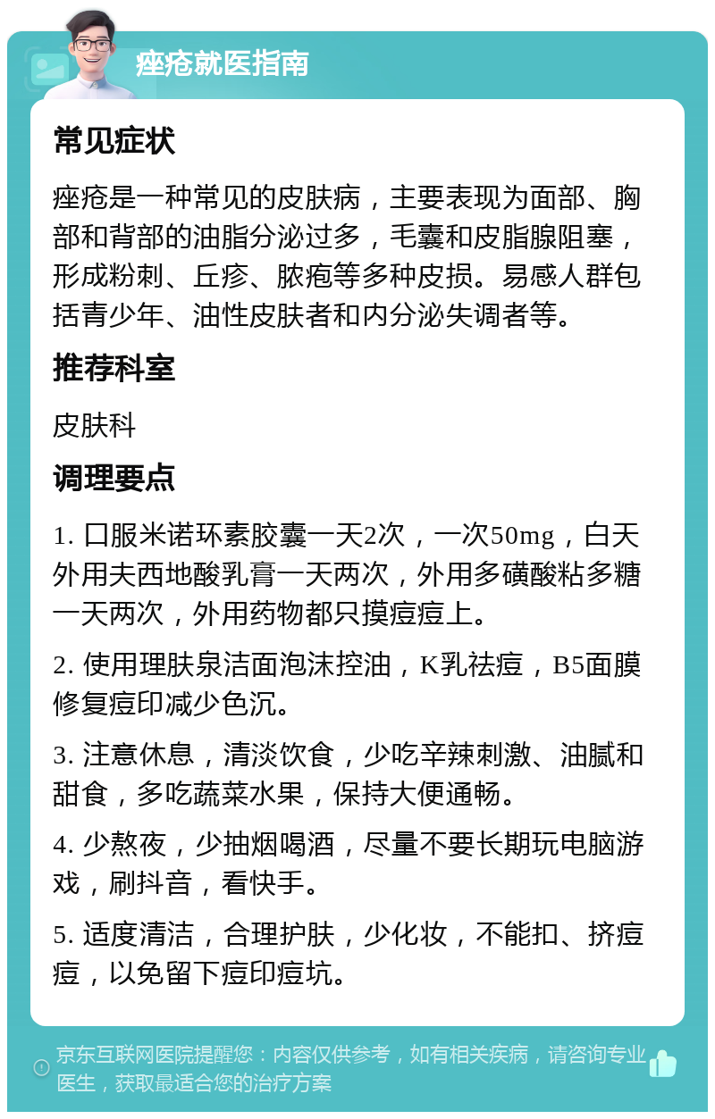 痤疮就医指南 常见症状 痤疮是一种常见的皮肤病，主要表现为面部、胸部和背部的油脂分泌过多，毛囊和皮脂腺阻塞，形成粉刺、丘疹、脓疱等多种皮损。易感人群包括青少年、油性皮肤者和内分泌失调者等。 推荐科室 皮肤科 调理要点 1. 口服米诺环素胶囊一天2次，一次50mg，白天外用夫西地酸乳膏一天两次，外用多磺酸粘多糖一天两次，外用药物都只摸痘痘上。 2. 使用理肤泉洁面泡沫控油，K乳祛痘，B5面膜修复痘印减少色沉。 3. 注意休息，清淡饮食，少吃辛辣刺激、油腻和甜食，多吃蔬菜水果，保持大便通畅。 4. 少熬夜，少抽烟喝酒，尽量不要长期玩电脑游戏，刷抖音，看快手。 5. 适度清洁，合理护肤，少化妆，不能扣、挤痘痘，以免留下痘印痘坑。