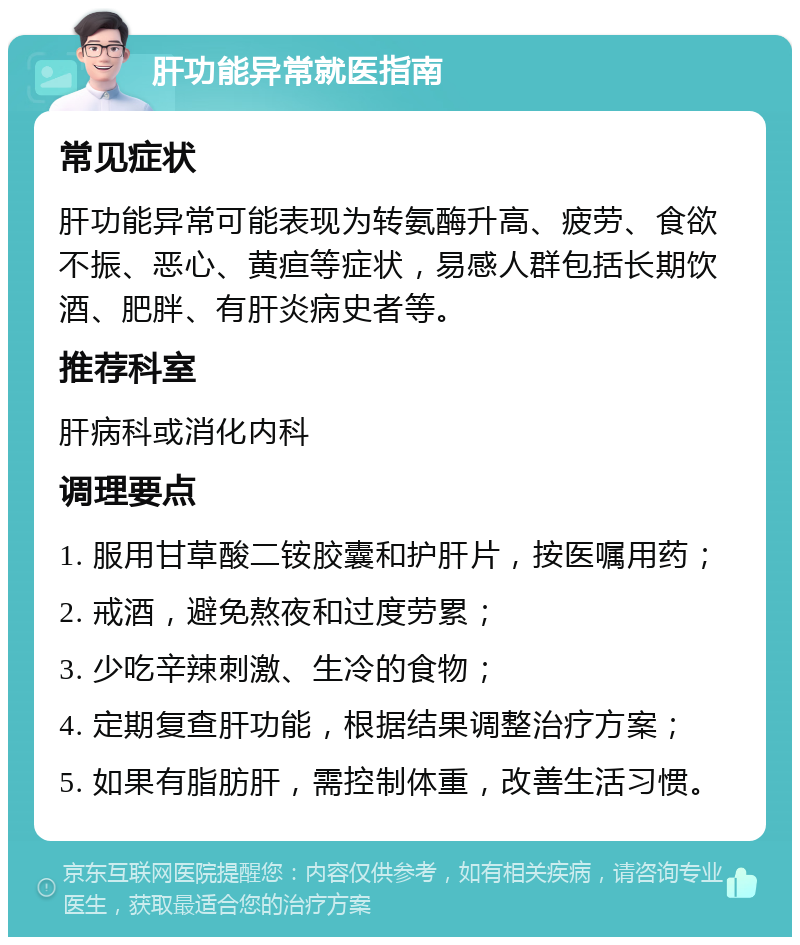 肝功能异常就医指南 常见症状 肝功能异常可能表现为转氨酶升高、疲劳、食欲不振、恶心、黄疸等症状，易感人群包括长期饮酒、肥胖、有肝炎病史者等。 推荐科室 肝病科或消化内科 调理要点 1. 服用甘草酸二铵胶囊和护肝片，按医嘱用药； 2. 戒酒，避免熬夜和过度劳累； 3. 少吃辛辣刺激、生冷的食物； 4. 定期复查肝功能，根据结果调整治疗方案； 5. 如果有脂肪肝，需控制体重，改善生活习惯。