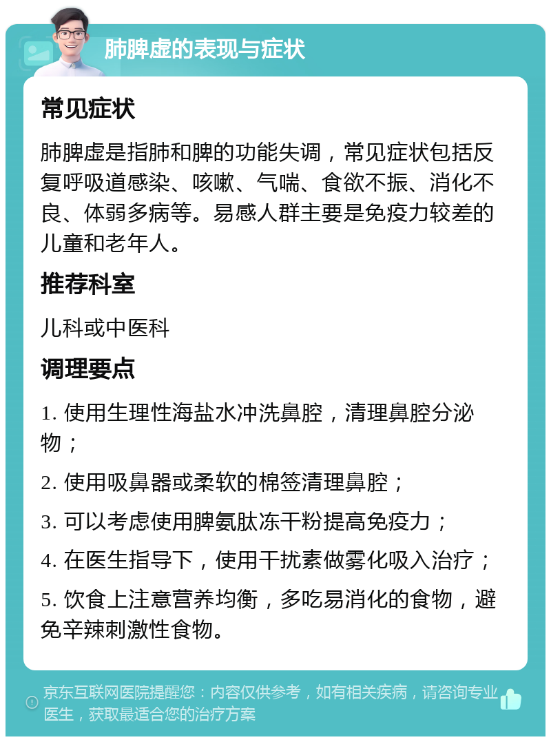 肺脾虚的表现与症状 常见症状 肺脾虚是指肺和脾的功能失调，常见症状包括反复呼吸道感染、咳嗽、气喘、食欲不振、消化不良、体弱多病等。易感人群主要是免疫力较差的儿童和老年人。 推荐科室 儿科或中医科 调理要点 1. 使用生理性海盐水冲洗鼻腔，清理鼻腔分泌物； 2. 使用吸鼻器或柔软的棉签清理鼻腔； 3. 可以考虑使用脾氨肽冻干粉提高免疫力； 4. 在医生指导下，使用干扰素做雾化吸入治疗； 5. 饮食上注意营养均衡，多吃易消化的食物，避免辛辣刺激性食物。