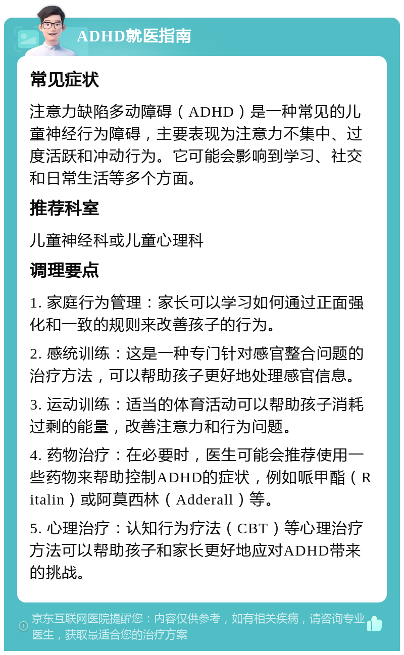 ADHD就医指南 常见症状 注意力缺陷多动障碍（ADHD）是一种常见的儿童神经行为障碍，主要表现为注意力不集中、过度活跃和冲动行为。它可能会影响到学习、社交和日常生活等多个方面。 推荐科室 儿童神经科或儿童心理科 调理要点 1. 家庭行为管理：家长可以学习如何通过正面强化和一致的规则来改善孩子的行为。 2. 感统训练：这是一种专门针对感官整合问题的治疗方法，可以帮助孩子更好地处理感官信息。 3. 运动训练：适当的体育活动可以帮助孩子消耗过剩的能量，改善注意力和行为问题。 4. 药物治疗：在必要时，医生可能会推荐使用一些药物来帮助控制ADHD的症状，例如哌甲酯（Ritalin）或阿莫西林（Adderall）等。 5. 心理治疗：认知行为疗法（CBT）等心理治疗方法可以帮助孩子和家长更好地应对ADHD带来的挑战。