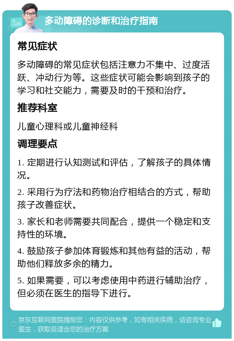 多动障碍的诊断和治疗指南 常见症状 多动障碍的常见症状包括注意力不集中、过度活跃、冲动行为等。这些症状可能会影响到孩子的学习和社交能力，需要及时的干预和治疗。 推荐科室 儿童心理科或儿童神经科 调理要点 1. 定期进行认知测试和评估，了解孩子的具体情况。 2. 采用行为疗法和药物治疗相结合的方式，帮助孩子改善症状。 3. 家长和老师需要共同配合，提供一个稳定和支持性的环境。 4. 鼓励孩子参加体育锻炼和其他有益的活动，帮助他们释放多余的精力。 5. 如果需要，可以考虑使用中药进行辅助治疗，但必须在医生的指导下进行。