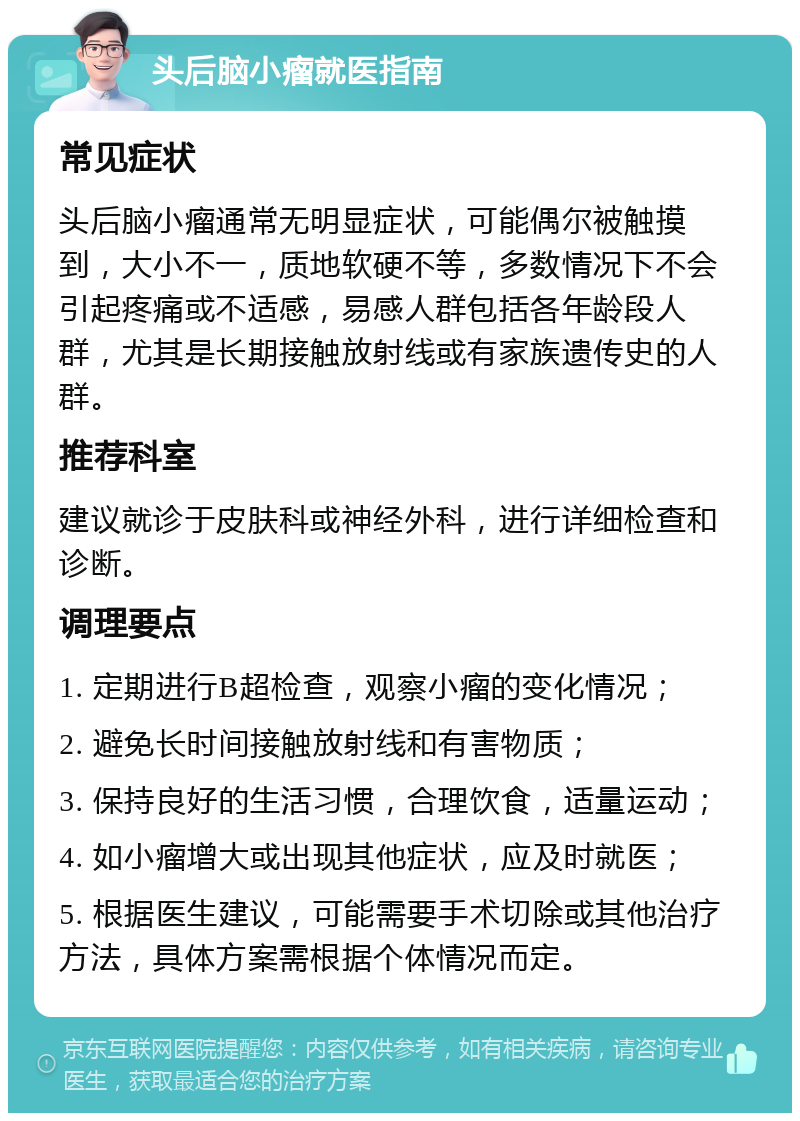 头后脑小瘤就医指南 常见症状 头后脑小瘤通常无明显症状，可能偶尔被触摸到，大小不一，质地软硬不等，多数情况下不会引起疼痛或不适感，易感人群包括各年龄段人群，尤其是长期接触放射线或有家族遗传史的人群。 推荐科室 建议就诊于皮肤科或神经外科，进行详细检查和诊断。 调理要点 1. 定期进行B超检查，观察小瘤的变化情况； 2. 避免长时间接触放射线和有害物质； 3. 保持良好的生活习惯，合理饮食，适量运动； 4. 如小瘤增大或出现其他症状，应及时就医； 5. 根据医生建议，可能需要手术切除或其他治疗方法，具体方案需根据个体情况而定。