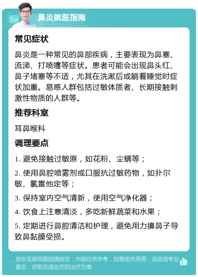 鼻炎就医指南 常见症状 鼻炎是一种常见的鼻部疾病，主要表现为鼻塞、流涕、打喷嚏等症状。患者可能会出现鼻头红、鼻子堵塞等不适，尤其在洗漱后或躺着睡觉时症状加重。易感人群包括过敏体质者、长期接触刺激性物质的人群等。 推荐科室 耳鼻喉科 调理要点 1. 避免接触过敏原，如花粉、尘螨等； 2. 使用鼻腔喷雾剂或口服抗过敏药物，如扑尔敏、氯雷他定等； 3. 保持室内空气清新，使用空气净化器； 4. 饮食上注意清淡，多吃新鲜蔬菜和水果； 5. 定期进行鼻腔清洁和护理，避免用力擤鼻子导致鼻黏膜受损。