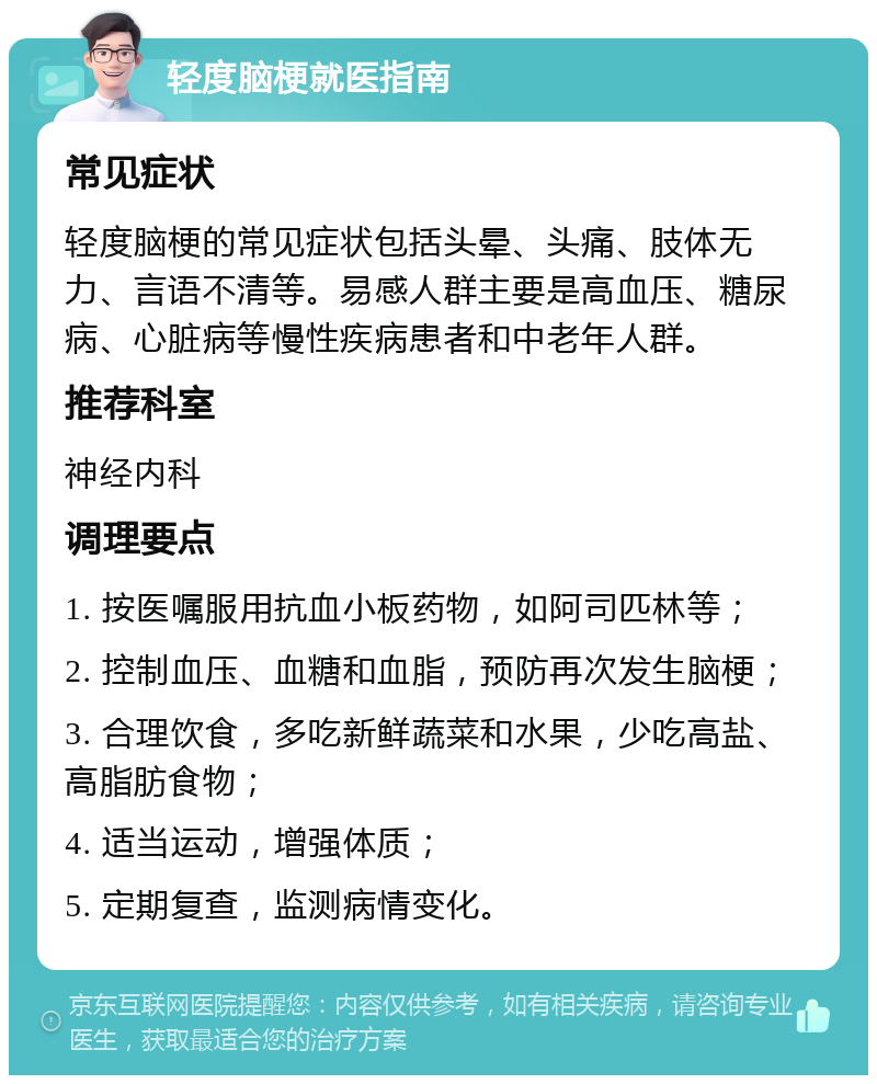 轻度脑梗就医指南 常见症状 轻度脑梗的常见症状包括头晕、头痛、肢体无力、言语不清等。易感人群主要是高血压、糖尿病、心脏病等慢性疾病患者和中老年人群。 推荐科室 神经内科 调理要点 1. 按医嘱服用抗血小板药物，如阿司匹林等； 2. 控制血压、血糖和血脂，预防再次发生脑梗； 3. 合理饮食，多吃新鲜蔬菜和水果，少吃高盐、高脂肪食物； 4. 适当运动，增强体质； 5. 定期复查，监测病情变化。