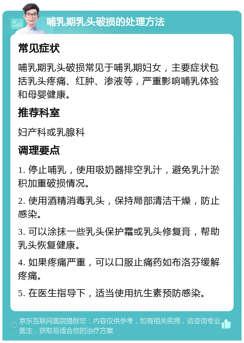 哺乳期乳头破损的处理方法 常见症状 哺乳期乳头破损常见于哺乳期妇女，主要症状包括乳头疼痛、红肿、渗液等，严重影响哺乳体验和母婴健康。 推荐科室 妇产科或乳腺科 调理要点 1. 停止哺乳，使用吸奶器排空乳汁，避免乳汁淤积加重破损情况。 2. 使用酒精消毒乳头，保持局部清洁干燥，防止感染。 3. 可以涂抹一些乳头保护霜或乳头修复膏，帮助乳头恢复健康。 4. 如果疼痛严重，可以口服止痛药如布洛芬缓解疼痛。 5. 在医生指导下，适当使用抗生素预防感染。