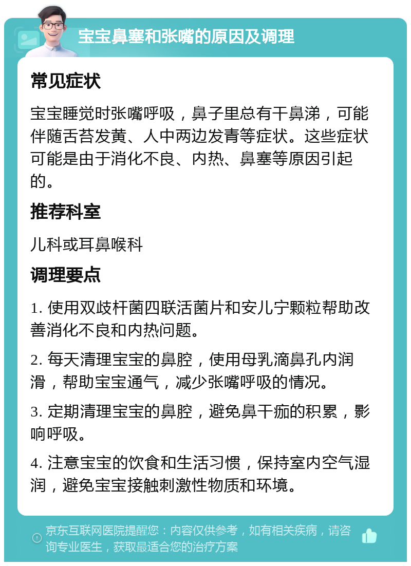 宝宝鼻塞和张嘴的原因及调理 常见症状 宝宝睡觉时张嘴呼吸，鼻子里总有干鼻涕，可能伴随舌苔发黄、人中两边发青等症状。这些症状可能是由于消化不良、内热、鼻塞等原因引起的。 推荐科室 儿科或耳鼻喉科 调理要点 1. 使用双歧杆菌四联活菌片和安儿宁颗粒帮助改善消化不良和内热问题。 2. 每天清理宝宝的鼻腔，使用母乳滴鼻孔内润滑，帮助宝宝通气，减少张嘴呼吸的情况。 3. 定期清理宝宝的鼻腔，避免鼻干痂的积累，影响呼吸。 4. 注意宝宝的饮食和生活习惯，保持室内空气湿润，避免宝宝接触刺激性物质和环境。