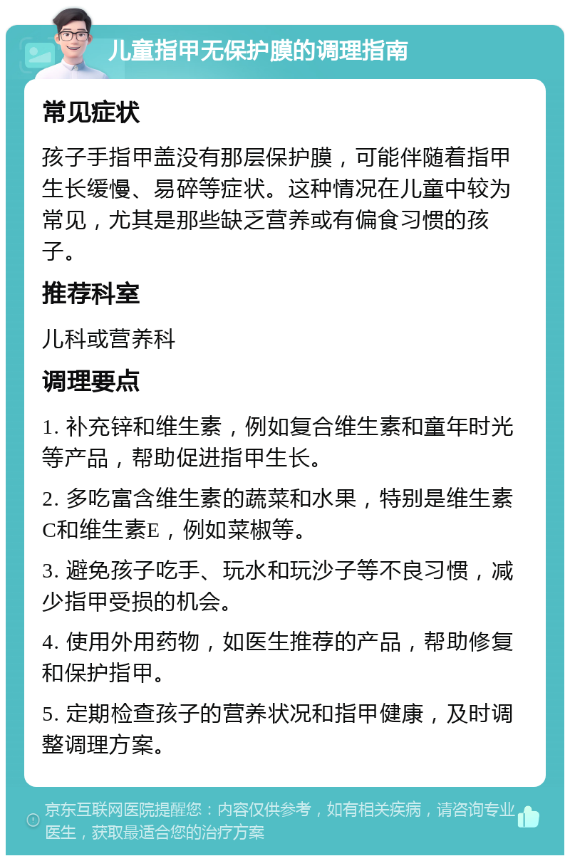 儿童指甲无保护膜的调理指南 常见症状 孩子手指甲盖没有那层保护膜，可能伴随着指甲生长缓慢、易碎等症状。这种情况在儿童中较为常见，尤其是那些缺乏营养或有偏食习惯的孩子。 推荐科室 儿科或营养科 调理要点 1. 补充锌和维生素，例如复合维生素和童年时光等产品，帮助促进指甲生长。 2. 多吃富含维生素的蔬菜和水果，特别是维生素C和维生素E，例如菜椒等。 3. 避免孩子吃手、玩水和玩沙子等不良习惯，减少指甲受损的机会。 4. 使用外用药物，如医生推荐的产品，帮助修复和保护指甲。 5. 定期检查孩子的营养状况和指甲健康，及时调整调理方案。