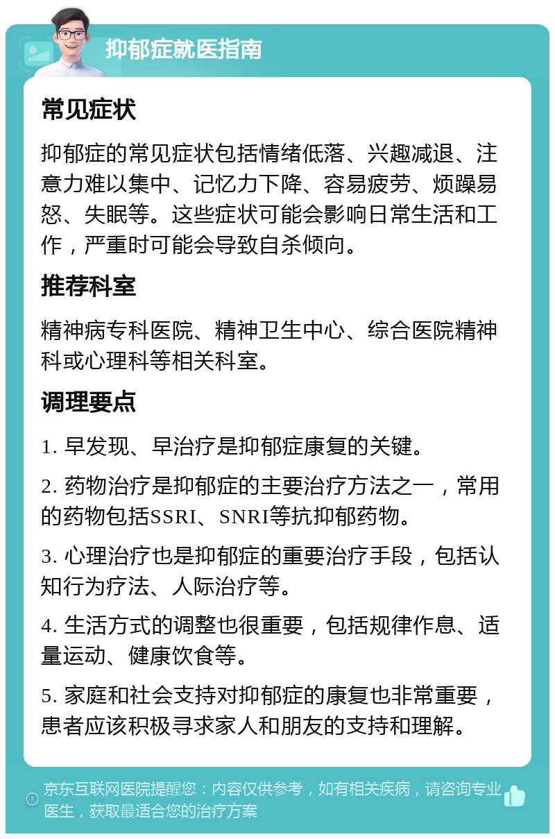 抑郁症就医指南 常见症状 抑郁症的常见症状包括情绪低落、兴趣减退、注意力难以集中、记忆力下降、容易疲劳、烦躁易怒、失眠等。这些症状可能会影响日常生活和工作，严重时可能会导致自杀倾向。 推荐科室 精神病专科医院、精神卫生中心、综合医院精神科或心理科等相关科室。 调理要点 1. 早发现、早治疗是抑郁症康复的关键。 2. 药物治疗是抑郁症的主要治疗方法之一，常用的药物包括SSRI、SNRI等抗抑郁药物。 3. 心理治疗也是抑郁症的重要治疗手段，包括认知行为疗法、人际治疗等。 4. 生活方式的调整也很重要，包括规律作息、适量运动、健康饮食等。 5. 家庭和社会支持对抑郁症的康复也非常重要，患者应该积极寻求家人和朋友的支持和理解。