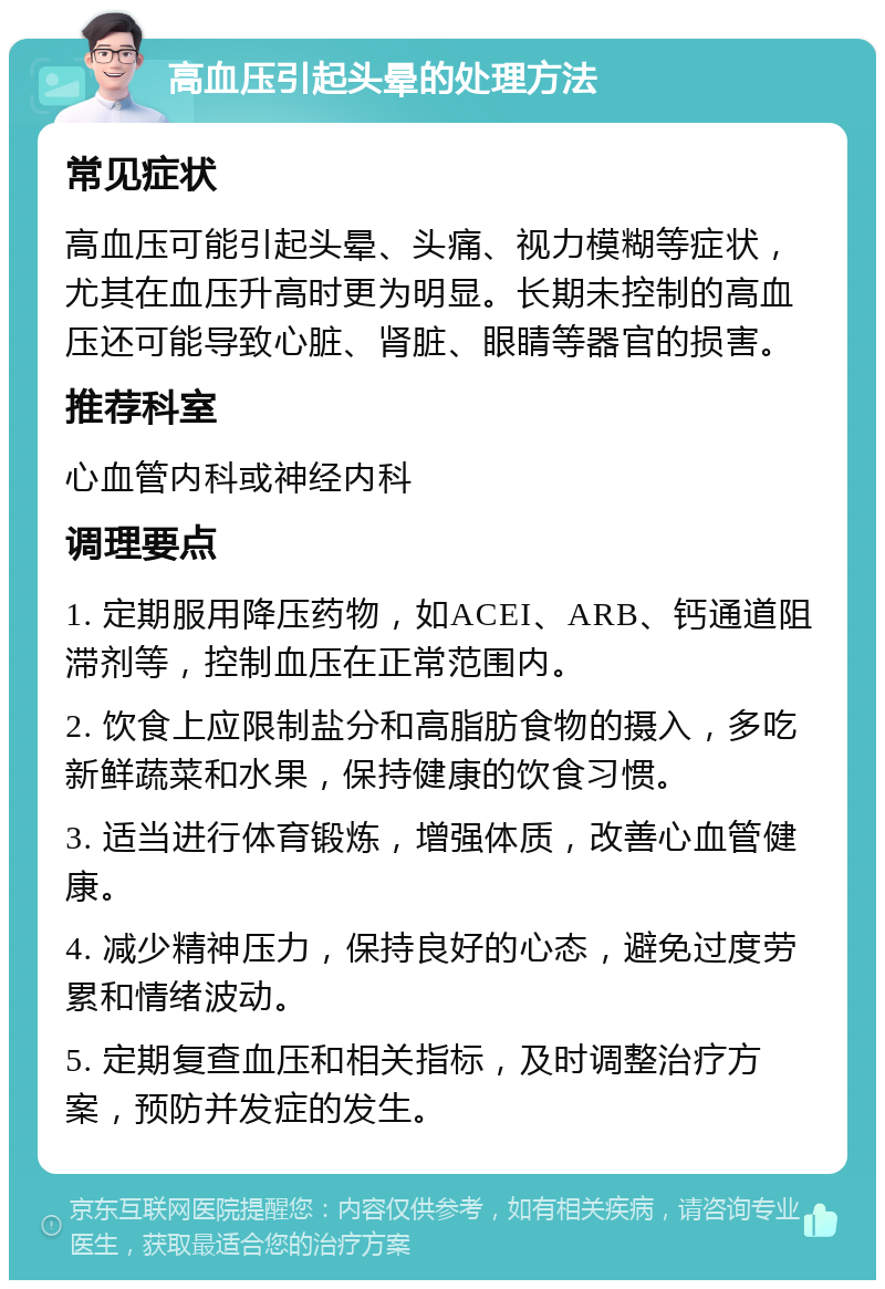 高血压引起头晕的处理方法 常见症状 高血压可能引起头晕、头痛、视力模糊等症状，尤其在血压升高时更为明显。长期未控制的高血压还可能导致心脏、肾脏、眼睛等器官的损害。 推荐科室 心血管内科或神经内科 调理要点 1. 定期服用降压药物，如ACEI、ARB、钙通道阻滞剂等，控制血压在正常范围内。 2. 饮食上应限制盐分和高脂肪食物的摄入，多吃新鲜蔬菜和水果，保持健康的饮食习惯。 3. 适当进行体育锻炼，增强体质，改善心血管健康。 4. 减少精神压力，保持良好的心态，避免过度劳累和情绪波动。 5. 定期复查血压和相关指标，及时调整治疗方案，预防并发症的发生。