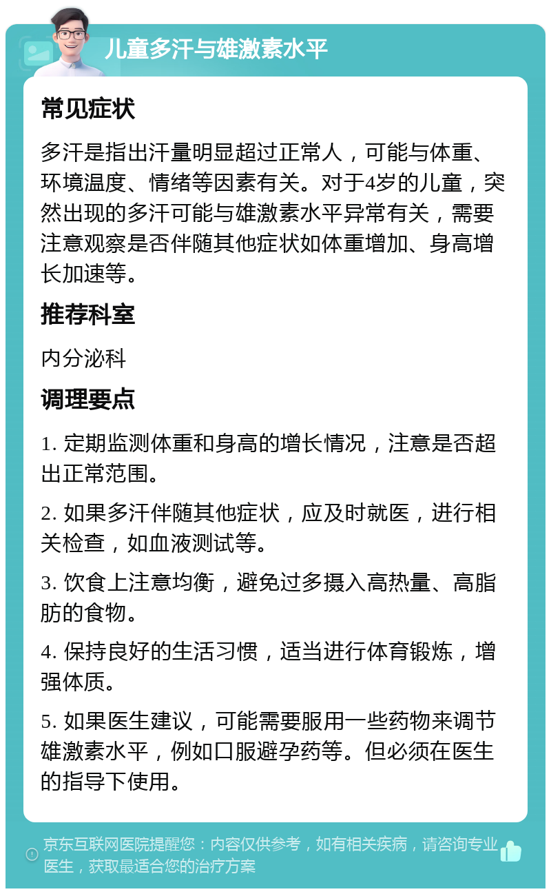 儿童多汗与雄激素水平 常见症状 多汗是指出汗量明显超过正常人，可能与体重、环境温度、情绪等因素有关。对于4岁的儿童，突然出现的多汗可能与雄激素水平异常有关，需要注意观察是否伴随其他症状如体重增加、身高增长加速等。 推荐科室 内分泌科 调理要点 1. 定期监测体重和身高的增长情况，注意是否超出正常范围。 2. 如果多汗伴随其他症状，应及时就医，进行相关检查，如血液测试等。 3. 饮食上注意均衡，避免过多摄入高热量、高脂肪的食物。 4. 保持良好的生活习惯，适当进行体育锻炼，增强体质。 5. 如果医生建议，可能需要服用一些药物来调节雄激素水平，例如口服避孕药等。但必须在医生的指导下使用。