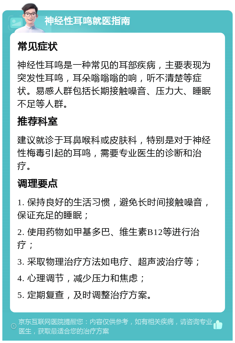 神经性耳鸣就医指南 常见症状 神经性耳鸣是一种常见的耳部疾病，主要表现为突发性耳鸣，耳朵嗡嗡嗡的响，听不清楚等症状。易感人群包括长期接触噪音、压力大、睡眠不足等人群。 推荐科室 建议就诊于耳鼻喉科或皮肤科，特别是对于神经性梅毒引起的耳鸣，需要专业医生的诊断和治疗。 调理要点 1. 保持良好的生活习惯，避免长时间接触噪音，保证充足的睡眠； 2. 使用药物如甲基多巴、维生素B12等进行治疗； 3. 采取物理治疗方法如电疗、超声波治疗等； 4. 心理调节，减少压力和焦虑； 5. 定期复查，及时调整治疗方案。