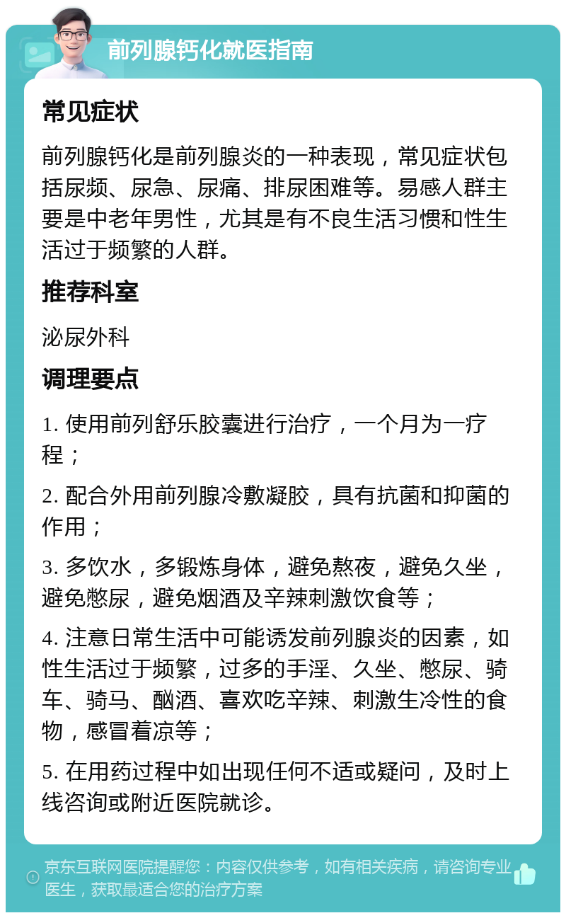 前列腺钙化就医指南 常见症状 前列腺钙化是前列腺炎的一种表现，常见症状包括尿频、尿急、尿痛、排尿困难等。易感人群主要是中老年男性，尤其是有不良生活习惯和性生活过于频繁的人群。 推荐科室 泌尿外科 调理要点 1. 使用前列舒乐胶囊进行治疗，一个月为一疗程； 2. 配合外用前列腺冷敷凝胶，具有抗菌和抑菌的作用； 3. 多饮水，多锻炼身体，避免熬夜，避免久坐，避免憋尿，避免烟酒及辛辣刺激饮食等； 4. 注意日常生活中可能诱发前列腺炎的因素，如性生活过于频繁，过多的手淫、久坐、憋尿、骑车、骑马、酗酒、喜欢吃辛辣、刺激生冷性的食物，感冒着凉等； 5. 在用药过程中如出现任何不适或疑问，及时上线咨询或附近医院就诊。