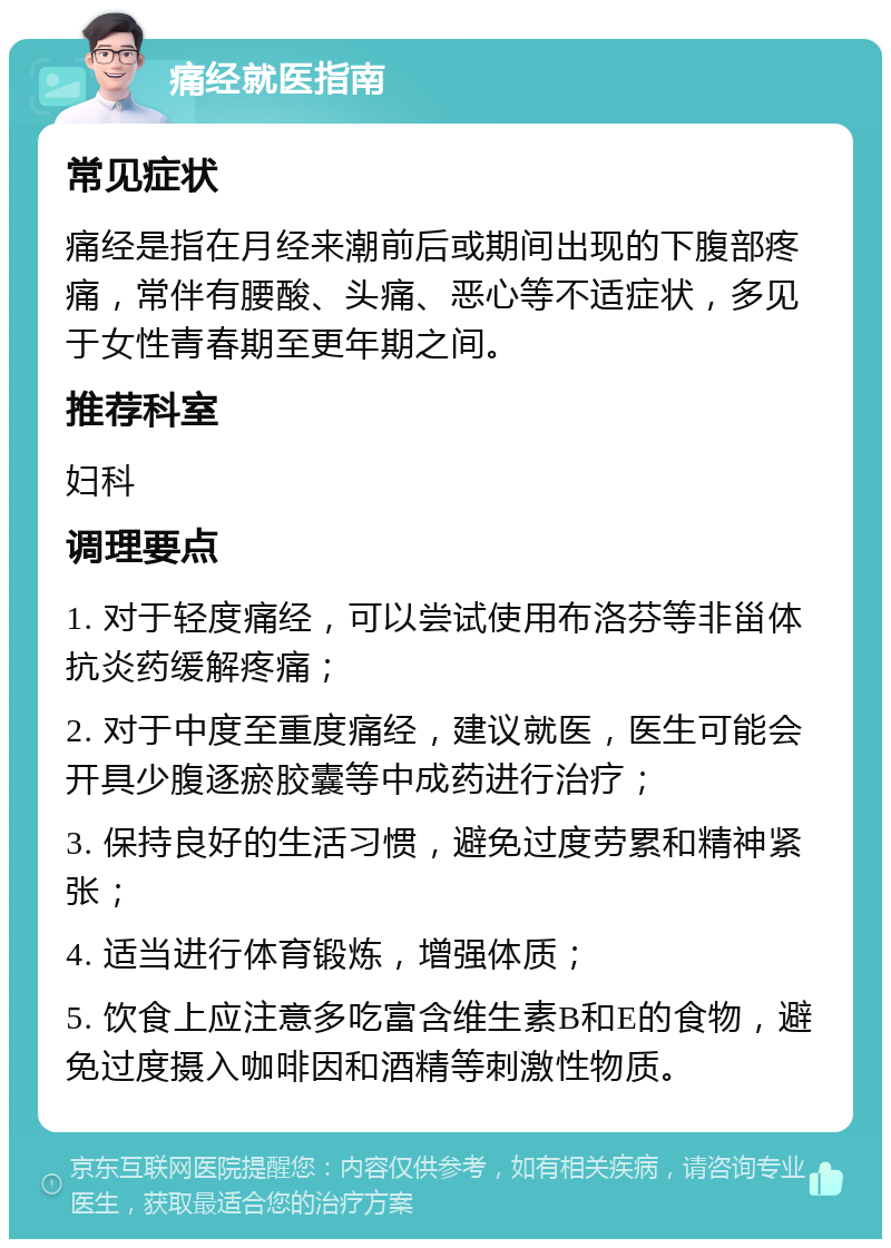 痛经就医指南 常见症状 痛经是指在月经来潮前后或期间出现的下腹部疼痛，常伴有腰酸、头痛、恶心等不适症状，多见于女性青春期至更年期之间。 推荐科室 妇科 调理要点 1. 对于轻度痛经，可以尝试使用布洛芬等非甾体抗炎药缓解疼痛； 2. 对于中度至重度痛经，建议就医，医生可能会开具少腹逐瘀胶囊等中成药进行治疗； 3. 保持良好的生活习惯，避免过度劳累和精神紧张； 4. 适当进行体育锻炼，增强体质； 5. 饮食上应注意多吃富含维生素B和E的食物，避免过度摄入咖啡因和酒精等刺激性物质。