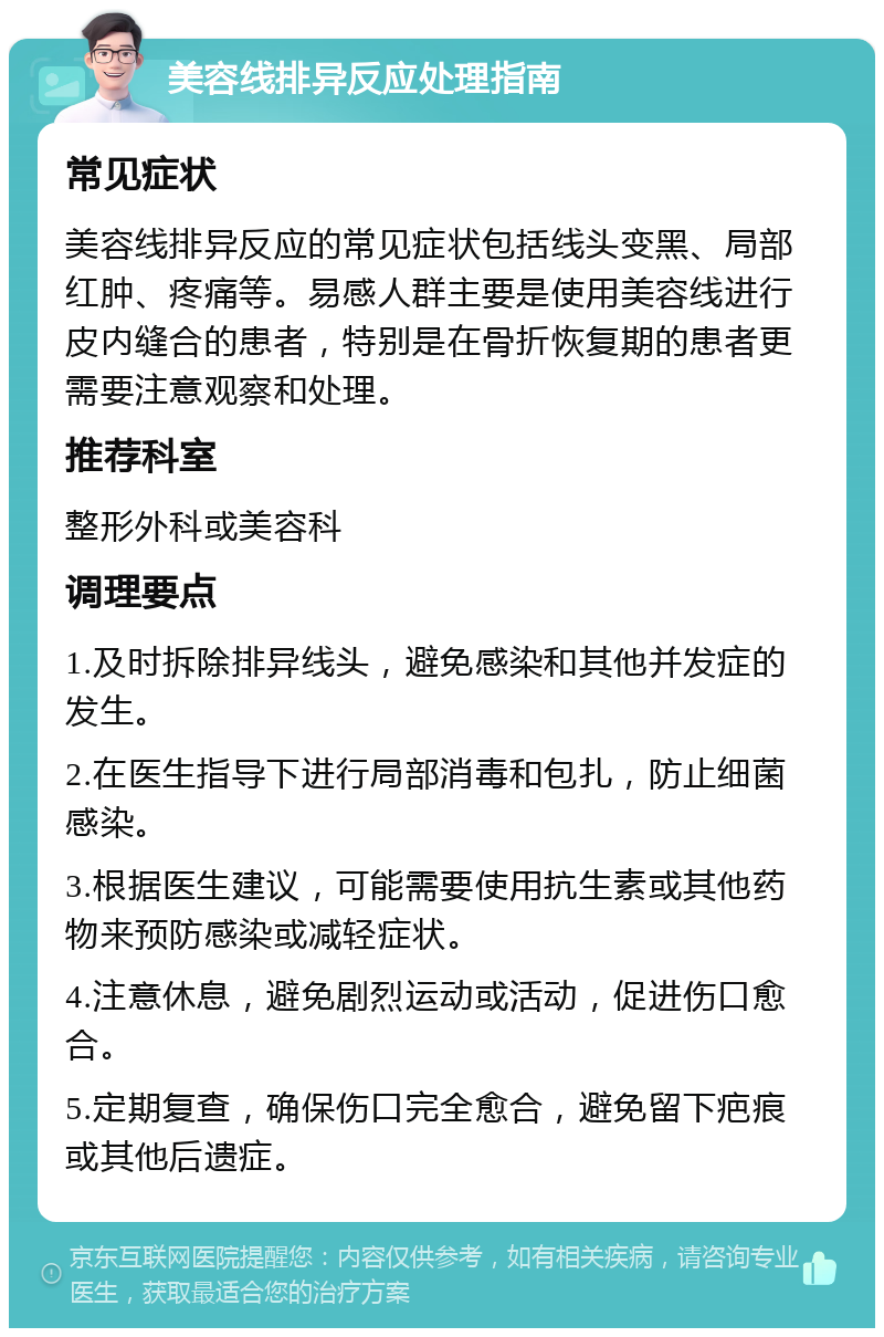 美容线排异反应处理指南 常见症状 美容线排异反应的常见症状包括线头变黑、局部红肿、疼痛等。易感人群主要是使用美容线进行皮内缝合的患者，特别是在骨折恢复期的患者更需要注意观察和处理。 推荐科室 整形外科或美容科 调理要点 1.及时拆除排异线头，避免感染和其他并发症的发生。 2.在医生指导下进行局部消毒和包扎，防止细菌感染。 3.根据医生建议，可能需要使用抗生素或其他药物来预防感染或减轻症状。 4.注意休息，避免剧烈运动或活动，促进伤口愈合。 5.定期复查，确保伤口完全愈合，避免留下疤痕或其他后遗症。