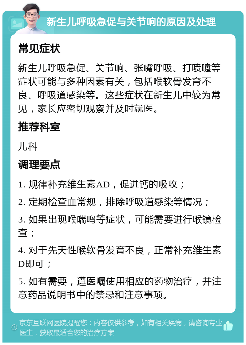 新生儿呼吸急促与关节响的原因及处理 常见症状 新生儿呼吸急促、关节响、张嘴呼吸、打喷嚏等症状可能与多种因素有关，包括喉软骨发育不良、呼吸道感染等。这些症状在新生儿中较为常见，家长应密切观察并及时就医。 推荐科室 儿科 调理要点 1. 规律补充维生素AD，促进钙的吸收； 2. 定期检查血常规，排除呼吸道感染等情况； 3. 如果出现喉喘鸣等症状，可能需要进行喉镜检查； 4. 对于先天性喉软骨发育不良，正常补充维生素D即可； 5. 如有需要，遵医嘱使用相应的药物治疗，并注意药品说明书中的禁忌和注意事项。