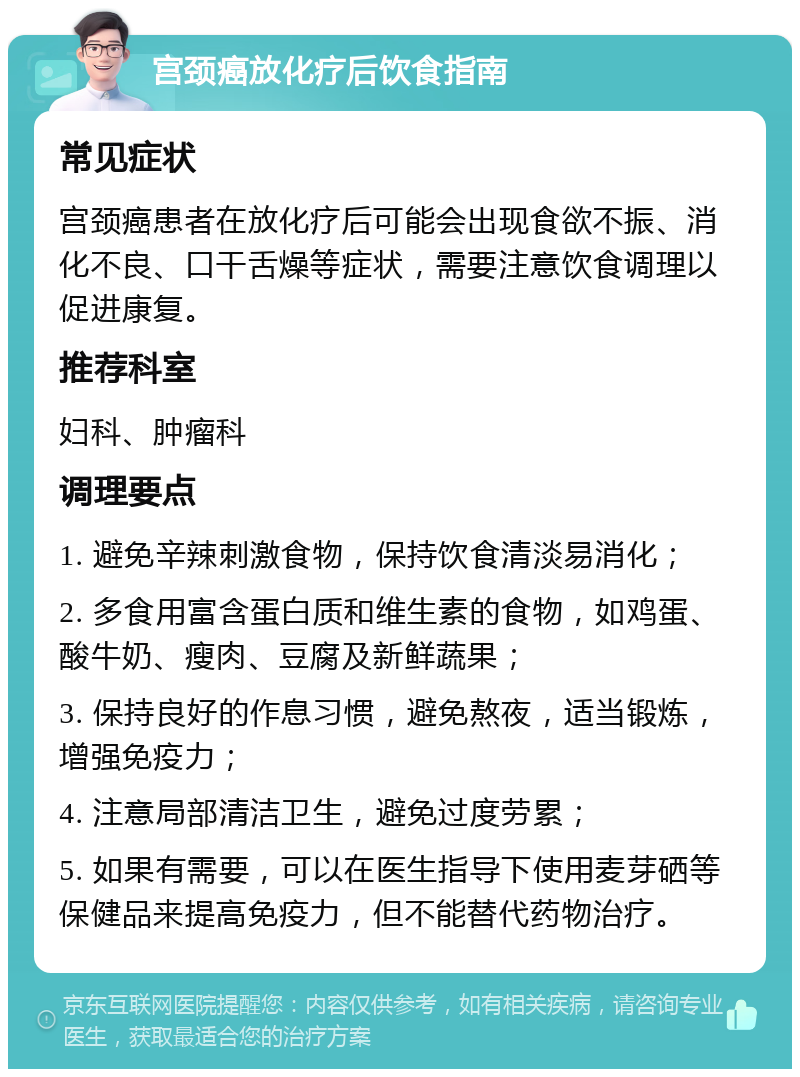 宫颈癌放化疗后饮食指南 常见症状 宫颈癌患者在放化疗后可能会出现食欲不振、消化不良、口干舌燥等症状，需要注意饮食调理以促进康复。 推荐科室 妇科、肿瘤科 调理要点 1. 避免辛辣刺激食物，保持饮食清淡易消化； 2. 多食用富含蛋白质和维生素的食物，如鸡蛋、酸牛奶、瘦肉、豆腐及新鲜蔬果； 3. 保持良好的作息习惯，避免熬夜，适当锻炼，增强免疫力； 4. 注意局部清洁卫生，避免过度劳累； 5. 如果有需要，可以在医生指导下使用麦芽硒等保健品来提高免疫力，但不能替代药物治疗。