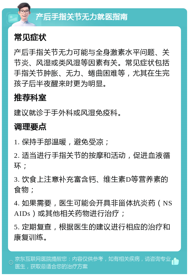 产后手指关节无力就医指南 常见症状 产后手指关节无力可能与全身激素水平问题、关节炎、风湿或类风湿等因素有关。常见症状包括手指关节肿胀、无力、蜷曲困难等，尤其在生完孩子后半夜醒来时更为明显。 推荐科室 建议就诊于手外科或风湿免疫科。 调理要点 1. 保持手部温暖，避免受凉； 2. 适当进行手指关节的按摩和活动，促进血液循环； 3. 饮食上注意补充富含钙、维生素D等营养素的食物； 4. 如果需要，医生可能会开具非甾体抗炎药（NSAIDs）或其他相关药物进行治疗； 5. 定期复查，根据医生的建议进行相应的治疗和康复训练。