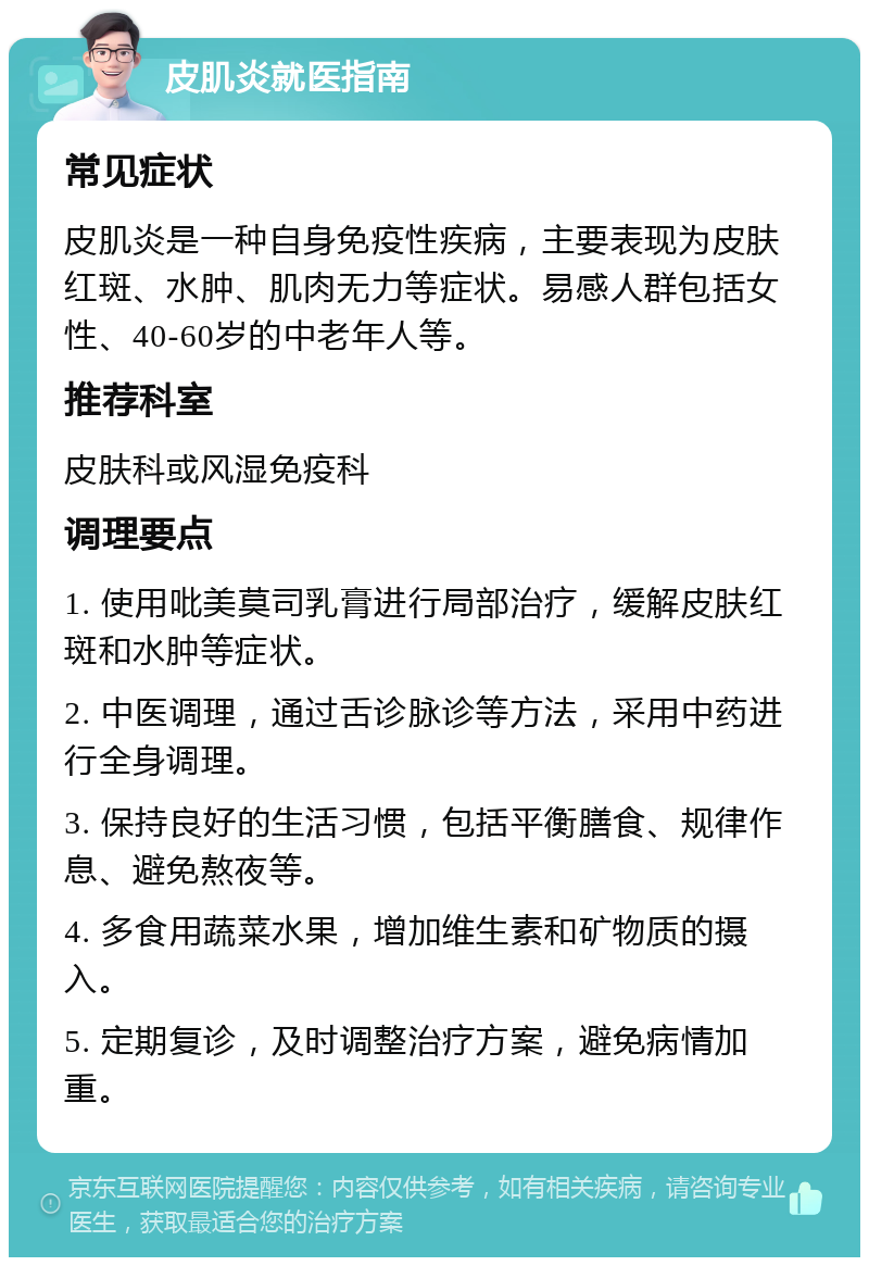 皮肌炎就医指南 常见症状 皮肌炎是一种自身免疫性疾病，主要表现为皮肤红斑、水肿、肌肉无力等症状。易感人群包括女性、40-60岁的中老年人等。 推荐科室 皮肤科或风湿免疫科 调理要点 1. 使用吡美莫司乳膏进行局部治疗，缓解皮肤红斑和水肿等症状。 2. 中医调理，通过舌诊脉诊等方法，采用中药进行全身调理。 3. 保持良好的生活习惯，包括平衡膳食、规律作息、避免熬夜等。 4. 多食用蔬菜水果，增加维生素和矿物质的摄入。 5. 定期复诊，及时调整治疗方案，避免病情加重。