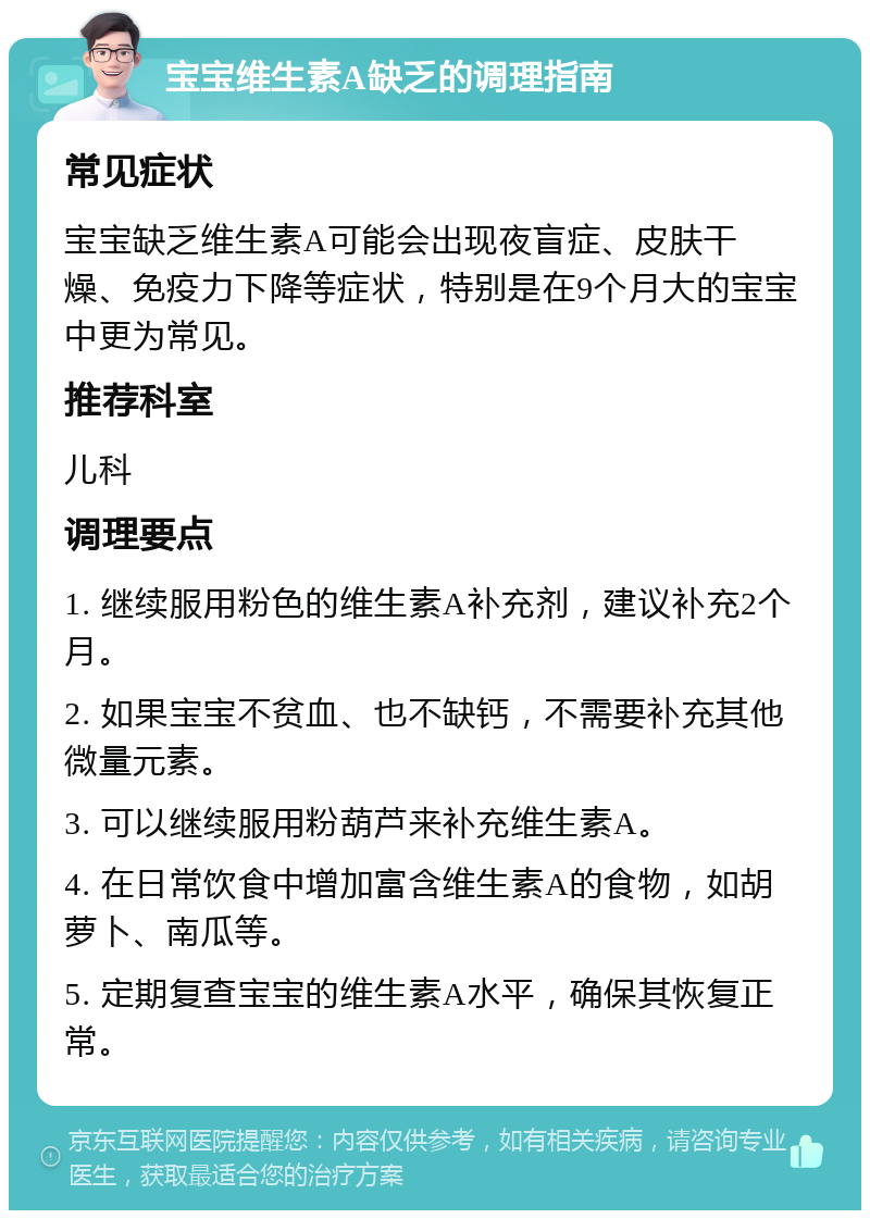 宝宝维生素A缺乏的调理指南 常见症状 宝宝缺乏维生素A可能会出现夜盲症、皮肤干燥、免疫力下降等症状，特别是在9个月大的宝宝中更为常见。 推荐科室 儿科 调理要点 1. 继续服用粉色的维生素A补充剂，建议补充2个月。 2. 如果宝宝不贫血、也不缺钙，不需要补充其他微量元素。 3. 可以继续服用粉葫芦来补充维生素A。 4. 在日常饮食中增加富含维生素A的食物，如胡萝卜、南瓜等。 5. 定期复查宝宝的维生素A水平，确保其恢复正常。