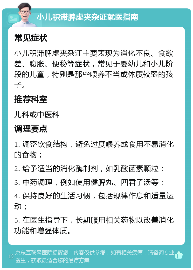 小儿积滞脾虚夹杂证就医指南 常见症状 小儿积滞脾虚夹杂证主要表现为消化不良、食欲差、腹胀、便秘等症状，常见于婴幼儿和小儿阶段的儿童，特别是那些喂养不当或体质较弱的孩子。 推荐科室 儿科或中医科 调理要点 1. 调整饮食结构，避免过度喂养或食用不易消化的食物； 2. 给予适当的消化酶制剂，如乳酸菌素颗粒； 3. 中药调理，例如使用健脾丸、四君子汤等； 4. 保持良好的生活习惯，包括规律作息和适量运动； 5. 在医生指导下，长期服用相关药物以改善消化功能和增强体质。