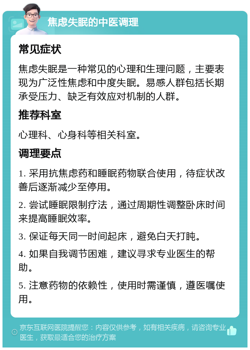 焦虑失眠的中医调理 常见症状 焦虑失眠是一种常见的心理和生理问题，主要表现为广泛性焦虑和中度失眠。易感人群包括长期承受压力、缺乏有效应对机制的人群。 推荐科室 心理科、心身科等相关科室。 调理要点 1. 采用抗焦虑药和睡眠药物联合使用，待症状改善后逐渐减少至停用。 2. 尝试睡眠限制疗法，通过周期性调整卧床时间来提高睡眠效率。 3. 保证每天同一时间起床，避免白天打盹。 4. 如果自我调节困难，建议寻求专业医生的帮助。 5. 注意药物的依赖性，使用时需谨慎，遵医嘱使用。