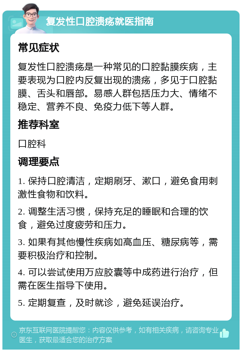 复发性口腔溃疡就医指南 常见症状 复发性口腔溃疡是一种常见的口腔黏膜疾病，主要表现为口腔内反复出现的溃疡，多见于口腔黏膜、舌头和唇部。易感人群包括压力大、情绪不稳定、营养不良、免疫力低下等人群。 推荐科室 口腔科 调理要点 1. 保持口腔清洁，定期刷牙、漱口，避免食用刺激性食物和饮料。 2. 调整生活习惯，保持充足的睡眠和合理的饮食，避免过度疲劳和压力。 3. 如果有其他慢性疾病如高血压、糖尿病等，需要积极治疗和控制。 4. 可以尝试使用万应胶囊等中成药进行治疗，但需在医生指导下使用。 5. 定期复查，及时就诊，避免延误治疗。