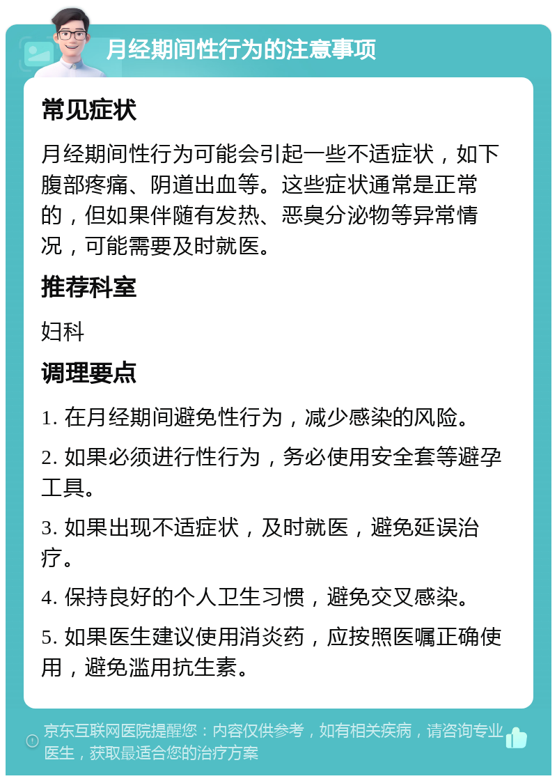 月经期间性行为的注意事项 常见症状 月经期间性行为可能会引起一些不适症状，如下腹部疼痛、阴道出血等。这些症状通常是正常的，但如果伴随有发热、恶臭分泌物等异常情况，可能需要及时就医。 推荐科室 妇科 调理要点 1. 在月经期间避免性行为，减少感染的风险。 2. 如果必须进行性行为，务必使用安全套等避孕工具。 3. 如果出现不适症状，及时就医，避免延误治疗。 4. 保持良好的个人卫生习惯，避免交叉感染。 5. 如果医生建议使用消炎药，应按照医嘱正确使用，避免滥用抗生素。