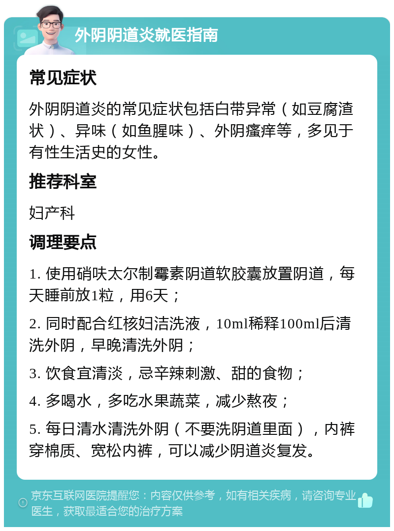 外阴阴道炎就医指南 常见症状 外阴阴道炎的常见症状包括白带异常（如豆腐渣状）、异味（如鱼腥味）、外阴瘙痒等，多见于有性生活史的女性。 推荐科室 妇产科 调理要点 1. 使用硝呋太尔制霉素阴道软胶囊放置阴道，每天睡前放1粒，用6天； 2. 同时配合红核妇洁洗液，10ml稀释100ml后清洗外阴，早晚清洗外阴； 3. 饮食宜清淡，忌辛辣刺激、甜的食物； 4. 多喝水，多吃水果蔬菜，减少熬夜； 5. 每日清水清洗外阴（不要洗阴道里面），内裤穿棉质、宽松内裤，可以减少阴道炎复发。