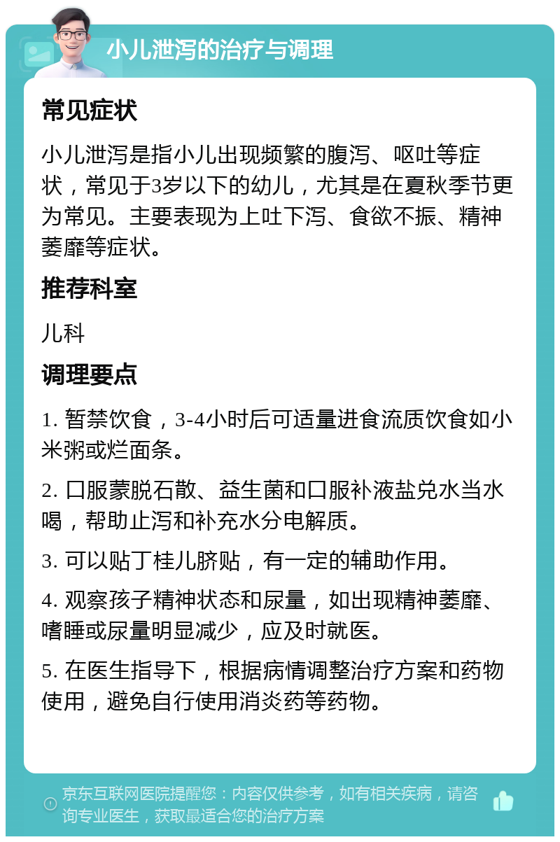 小儿泄泻的治疗与调理 常见症状 小儿泄泻是指小儿出现频繁的腹泻、呕吐等症状，常见于3岁以下的幼儿，尤其是在夏秋季节更为常见。主要表现为上吐下泻、食欲不振、精神萎靡等症状。 推荐科室 儿科 调理要点 1. 暂禁饮食，3-4小时后可适量进食流质饮食如小米粥或烂面条。 2. 口服蒙脱石散、益生菌和口服补液盐兑水当水喝，帮助止泻和补充水分电解质。 3. 可以贴丁桂儿脐贴，有一定的辅助作用。 4. 观察孩子精神状态和尿量，如出现精神萎靡、嗜睡或尿量明显减少，应及时就医。 5. 在医生指导下，根据病情调整治疗方案和药物使用，避免自行使用消炎药等药物。