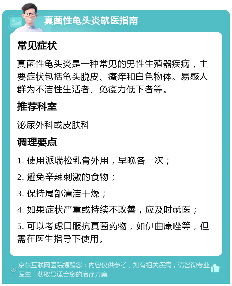 真菌性龟头炎就医指南 常见症状 真菌性龟头炎是一种常见的男性生殖器疾病，主要症状包括龟头脱皮、瘙痒和白色物体。易感人群为不洁性生活者、免疫力低下者等。 推荐科室 泌尿外科或皮肤科 调理要点 1. 使用派瑞松乳膏外用，早晚各一次； 2. 避免辛辣刺激的食物； 3. 保持局部清洁干燥； 4. 如果症状严重或持续不改善，应及时就医； 5. 可以考虑口服抗真菌药物，如伊曲康唑等，但需在医生指导下使用。