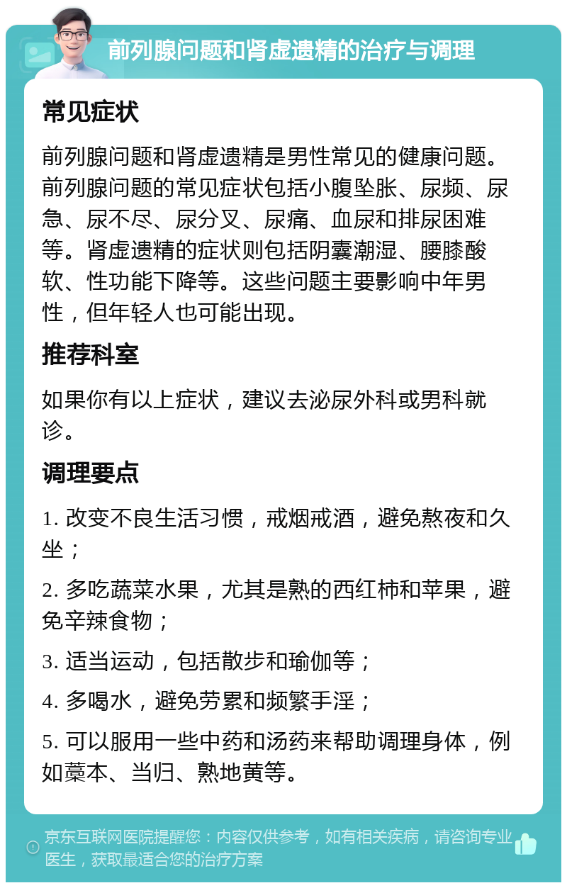 前列腺问题和肾虚遗精的治疗与调理 常见症状 前列腺问题和肾虚遗精是男性常见的健康问题。前列腺问题的常见症状包括小腹坠胀、尿频、尿急、尿不尽、尿分叉、尿痛、血尿和排尿困难等。肾虚遗精的症状则包括阴囊潮湿、腰膝酸软、性功能下降等。这些问题主要影响中年男性，但年轻人也可能出现。 推荐科室 如果你有以上症状，建议去泌尿外科或男科就诊。 调理要点 1. 改变不良生活习惯，戒烟戒酒，避免熬夜和久坐； 2. 多吃蔬菜水果，尤其是熟的西红柿和苹果，避免辛辣食物； 3. 适当运动，包括散步和瑜伽等； 4. 多喝水，避免劳累和频繁手淫； 5. 可以服用一些中药和汤药来帮助调理身体，例如藁本、当归、熟地黄等。