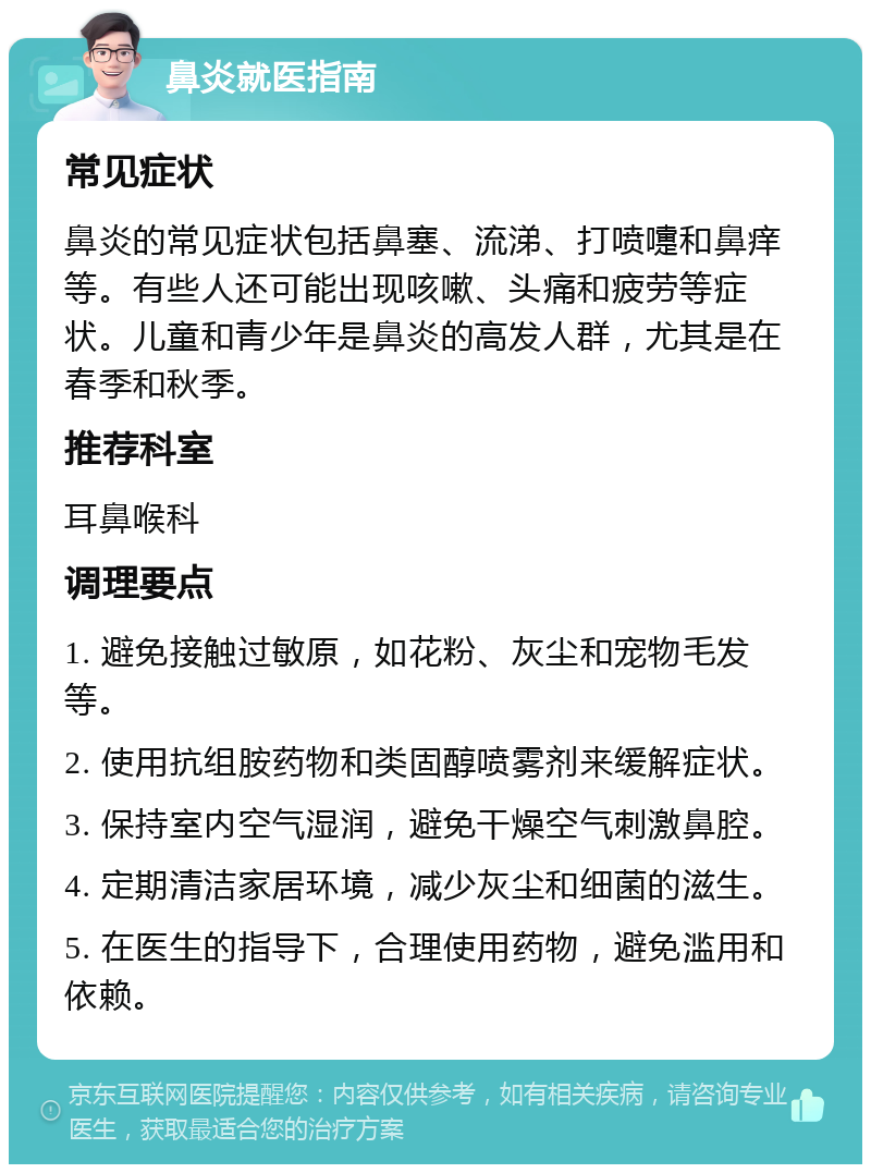 鼻炎就医指南 常见症状 鼻炎的常见症状包括鼻塞、流涕、打喷嚏和鼻痒等。有些人还可能出现咳嗽、头痛和疲劳等症状。儿童和青少年是鼻炎的高发人群，尤其是在春季和秋季。 推荐科室 耳鼻喉科 调理要点 1. 避免接触过敏原，如花粉、灰尘和宠物毛发等。 2. 使用抗组胺药物和类固醇喷雾剂来缓解症状。 3. 保持室内空气湿润，避免干燥空气刺激鼻腔。 4. 定期清洁家居环境，减少灰尘和细菌的滋生。 5. 在医生的指导下，合理使用药物，避免滥用和依赖。