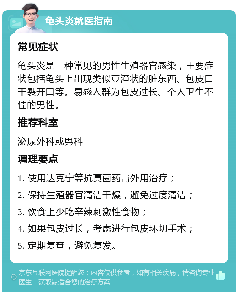 龟头炎就医指南 常见症状 龟头炎是一种常见的男性生殖器官感染，主要症状包括龟头上出现类似豆渣状的脏东西、包皮口干裂开口等。易感人群为包皮过长、个人卫生不佳的男性。 推荐科室 泌尿外科或男科 调理要点 1. 使用达克宁等抗真菌药膏外用治疗； 2. 保持生殖器官清洁干燥，避免过度清洁； 3. 饮食上少吃辛辣刺激性食物； 4. 如果包皮过长，考虑进行包皮环切手术； 5. 定期复查，避免复发。