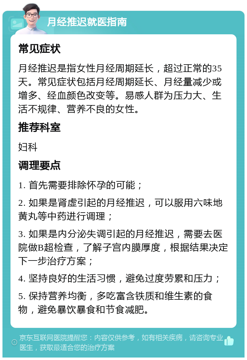 月经推迟就医指南 常见症状 月经推迟是指女性月经周期延长，超过正常的35天。常见症状包括月经周期延长、月经量减少或增多、经血颜色改变等。易感人群为压力大、生活不规律、营养不良的女性。 推荐科室 妇科 调理要点 1. 首先需要排除怀孕的可能； 2. 如果是肾虚引起的月经推迟，可以服用六味地黄丸等中药进行调理； 3. 如果是内分泌失调引起的月经推迟，需要去医院做B超检查，了解子宫内膜厚度，根据结果决定下一步治疗方案； 4. 坚持良好的生活习惯，避免过度劳累和压力； 5. 保持营养均衡，多吃富含铁质和维生素的食物，避免暴饮暴食和节食减肥。