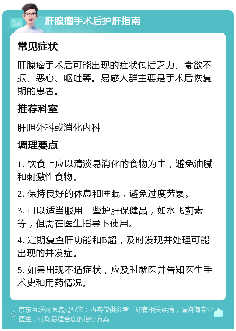 肝腺瘤手术后护肝指南 常见症状 肝腺瘤手术后可能出现的症状包括乏力、食欲不振、恶心、呕吐等。易感人群主要是手术后恢复期的患者。 推荐科室 肝胆外科或消化内科 调理要点 1. 饮食上应以清淡易消化的食物为主，避免油腻和刺激性食物。 2. 保持良好的休息和睡眠，避免过度劳累。 3. 可以适当服用一些护肝保健品，如水飞蓟素等，但需在医生指导下使用。 4. 定期复查肝功能和B超，及时发现并处理可能出现的并发症。 5. 如果出现不适症状，应及时就医并告知医生手术史和用药情况。