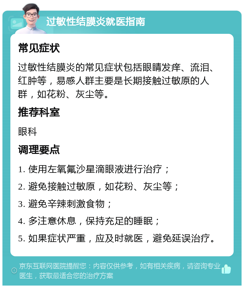 过敏性结膜炎就医指南 常见症状 过敏性结膜炎的常见症状包括眼睛发痒、流泪、红肿等，易感人群主要是长期接触过敏原的人群，如花粉、灰尘等。 推荐科室 眼科 调理要点 1. 使用左氧氟沙星滴眼液进行治疗； 2. 避免接触过敏原，如花粉、灰尘等； 3. 避免辛辣刺激食物； 4. 多注意休息，保持充足的睡眠； 5. 如果症状严重，应及时就医，避免延误治疗。