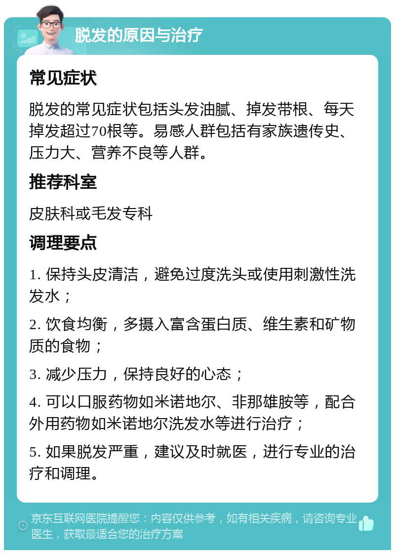 脱发的原因与治疗 常见症状 脱发的常见症状包括头发油腻、掉发带根、每天掉发超过70根等。易感人群包括有家族遗传史、压力大、营养不良等人群。 推荐科室 皮肤科或毛发专科 调理要点 1. 保持头皮清洁，避免过度洗头或使用刺激性洗发水； 2. 饮食均衡，多摄入富含蛋白质、维生素和矿物质的食物； 3. 减少压力，保持良好的心态； 4. 可以口服药物如米诺地尔、非那雄胺等，配合外用药物如米诺地尔洗发水等进行治疗； 5. 如果脱发严重，建议及时就医，进行专业的治疗和调理。