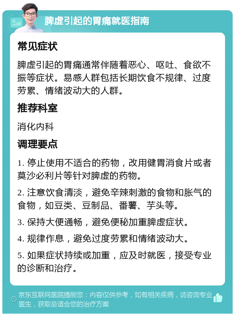 脾虚引起的胃痛就医指南 常见症状 脾虚引起的胃痛通常伴随着恶心、呕吐、食欲不振等症状。易感人群包括长期饮食不规律、过度劳累、情绪波动大的人群。 推荐科室 消化内科 调理要点 1. 停止使用不适合的药物，改用健胃消食片或者莫沙必利片等针对脾虚的药物。 2. 注意饮食清淡，避免辛辣刺激的食物和胀气的食物，如豆类、豆制品、番薯、芋头等。 3. 保持大便通畅，避免便秘加重脾虚症状。 4. 规律作息，避免过度劳累和情绪波动大。 5. 如果症状持续或加重，应及时就医，接受专业的诊断和治疗。