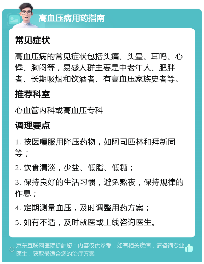 高血压病用药指南 常见症状 高血压病的常见症状包括头痛、头晕、耳鸣、心悸、胸闷等，易感人群主要是中老年人、肥胖者、长期吸烟和饮酒者、有高血压家族史者等。 推荐科室 心血管内科或高血压专科 调理要点 1. 按医嘱服用降压药物，如阿司匹林和拜新同等； 2. 饮食清淡，少盐、低脂、低糖； 3. 保持良好的生活习惯，避免熬夜，保持规律的作息； 4. 定期测量血压，及时调整用药方案； 5. 如有不适，及时就医或上线咨询医生。