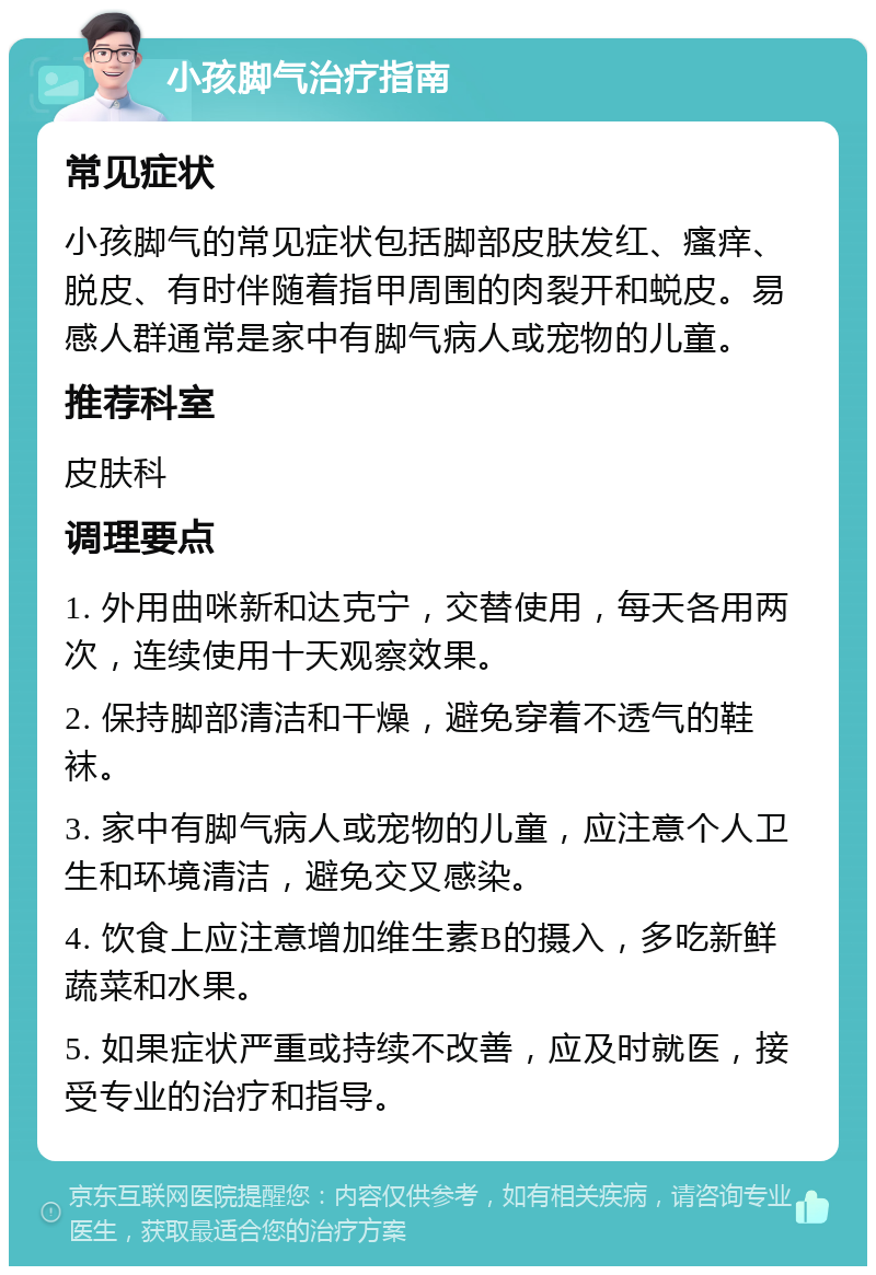 小孩脚气治疗指南 常见症状 小孩脚气的常见症状包括脚部皮肤发红、瘙痒、脱皮、有时伴随着指甲周围的肉裂开和蜕皮。易感人群通常是家中有脚气病人或宠物的儿童。 推荐科室 皮肤科 调理要点 1. 外用曲咪新和达克宁，交替使用，每天各用两次，连续使用十天观察效果。 2. 保持脚部清洁和干燥，避免穿着不透气的鞋袜。 3. 家中有脚气病人或宠物的儿童，应注意个人卫生和环境清洁，避免交叉感染。 4. 饮食上应注意增加维生素B的摄入，多吃新鲜蔬菜和水果。 5. 如果症状严重或持续不改善，应及时就医，接受专业的治疗和指导。